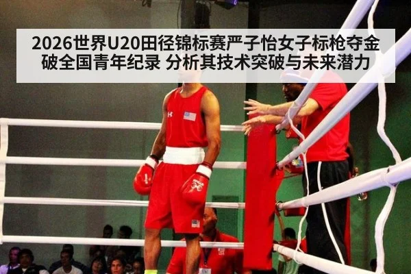 2026世界U20田径锦标赛严子怡女子标枪夺金破全国青年纪录 分析其技术突破与未来潜力