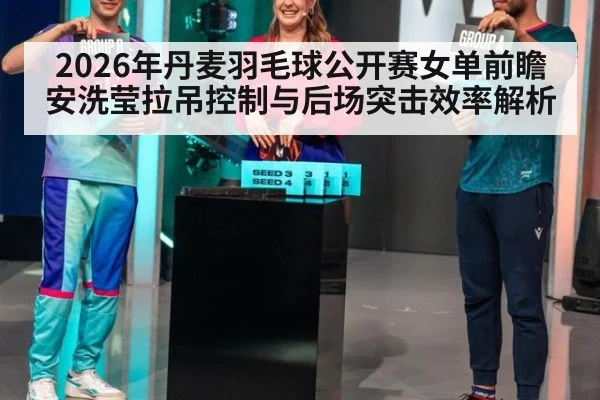 2026年丹麦羽毛球公开赛女单前瞻 安洗莹拉吊控制与后场突击效率解析